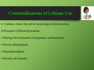 Contraindications of Lithium Use
 Cardiac, renal, thyroid or neurological dysfunctions
Presence of blood dyscrasias
During first trimester of pregnancy and lactation
Severe dehydration
Hypothyroidism
History of seizures
 