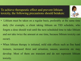 To achieve therapeutic effect and prevent lithium
toxicity, the following precautions should betaken:
• Lithium must be taken on a regular basis, preferably at the same time
daily (for example, a client taking lithium on TID schedule, who
forgets a dose should wait until the next scheduled time to take lithium
and not take twice the amount at one time, because lithium toxicity can
occur).
• When lithium therapy is initiated, mild side effects such as fine hand
tremors, increased thirst and urination, nausea, anorexia etc may
develop. Most of them are transient and do not represent lithium
toxicity.
 