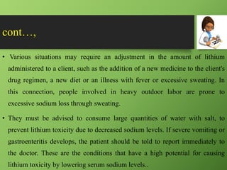 cont…,
• Various situations may require an adjustment in the amount of lithium
administered to a client, such as the addition of a new medicine to the client's
drug regimen, a new diet or an illness with fever or excessive sweating. In
this connection, people involved in heavy outdoor labor are prone to
excessive sodium loss through sweating.
• They must be advised to consume large quantities of water with salt, to
prevent lithium toxicity due to decreased sodium levels. If severe vomiting or
gastroenteritis develops, the patient should be told to report immediately to
the doctor. These are the conditions that have a high potential for causing
lithium toxicity by lowering serum sodium levels..
 