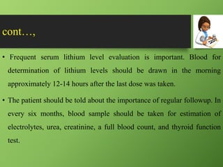 cont…,
• Frequent serum lithium level evaluation is important. Blood for
determination of lithium levels should be drawn in the morning
approximately 12-14 hours after the last dose was taken.
• The patient should be told about the importance of regular followup. In
every six months, blood sample should be taken for estimation of
electrolytes, urea, creatinine, a full blood count, and thyroid function
test.
 