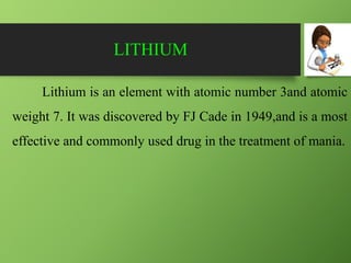 LITHIUM
Lithium is an element with atomic number 3and atomic
weight 7. It was discovered by FJ Cade in 1949,and is a most
effective and commonly used drug in the treatment of mania.
 