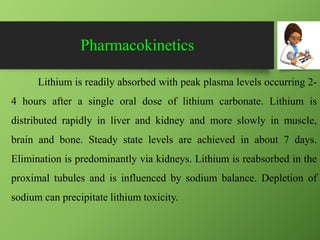 Pharmacokinetics
Lithium is readily absorbed with peak plasma levels occurring 2-
4 hours after a single oral dose of lithium carbonate. Lithium is
distributed rapidly in liver and kidney and more slowly in muscle,
brain and bone. Steady state levels are achieved in about 7 days.
Elimination is predominantly via kidneys. Lithium is reabsorbed in the
proximal tubules and is influenced by sodium balance. Depletion of
sodium can precipitate lithium toxicity.
 