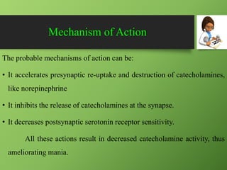Mechanism of Action
The probable mechanisms of action can be:
• It accelerates presynaptic re-uptake and destruction of catecholamines,
like norepinephrine
• It inhibits the release of catecholamines at the synapse.
• It decreases postsynaptic serotonin receptor sensitivity.
All these actions result in decreased catecholamine activity, thus
ameliorating mania.
 
