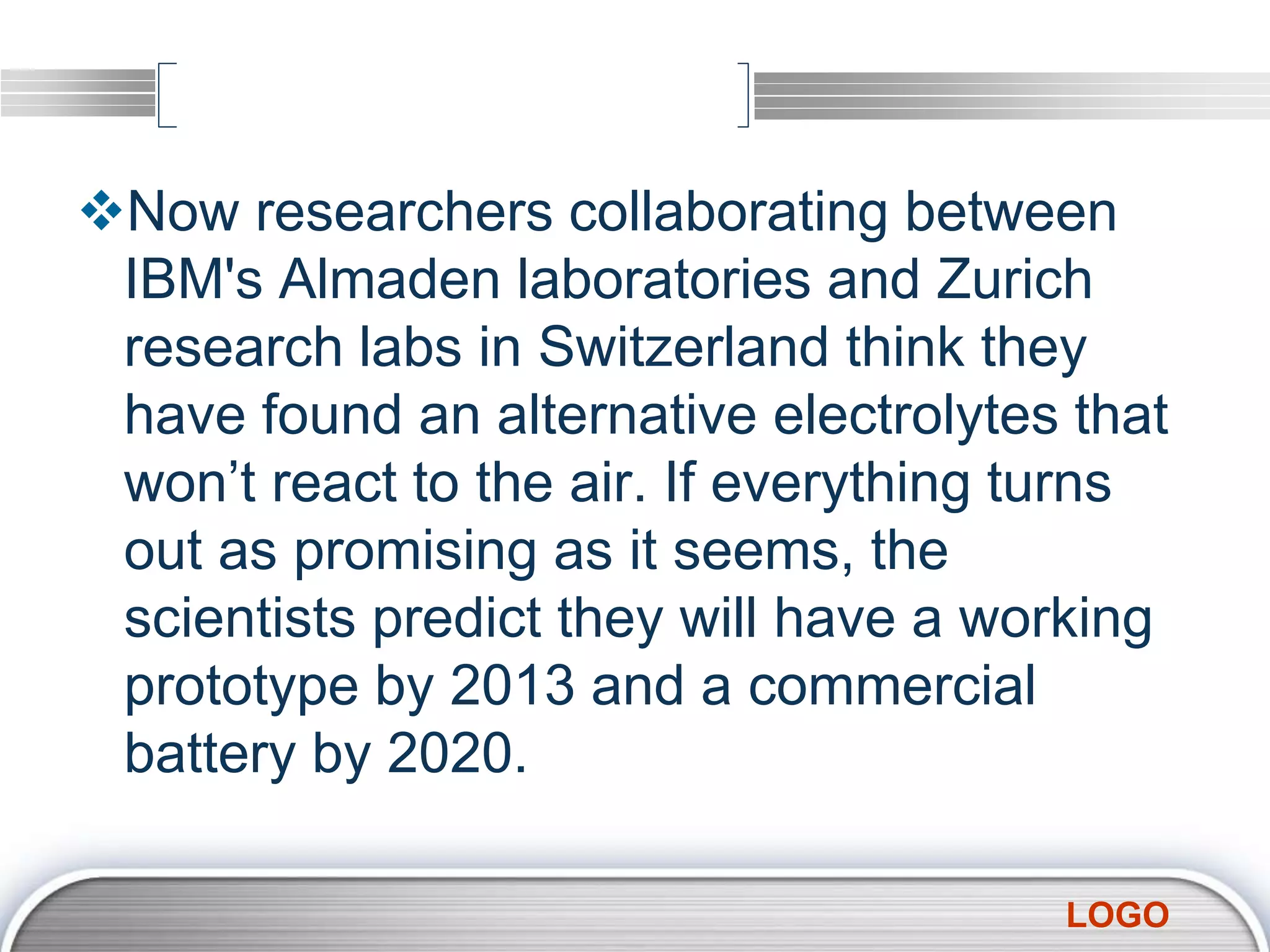 LOGO
Now researchers collaborating between
IBM's Almaden laboratories and Zurich
research labs in Switzerland think they
have found an alternative electrolytes that
won’t react to the air. If everything turns
out as promising as it seems, the
scientists predict they will have a working
prototype by 2013 and a commercial
battery by 2020.
 