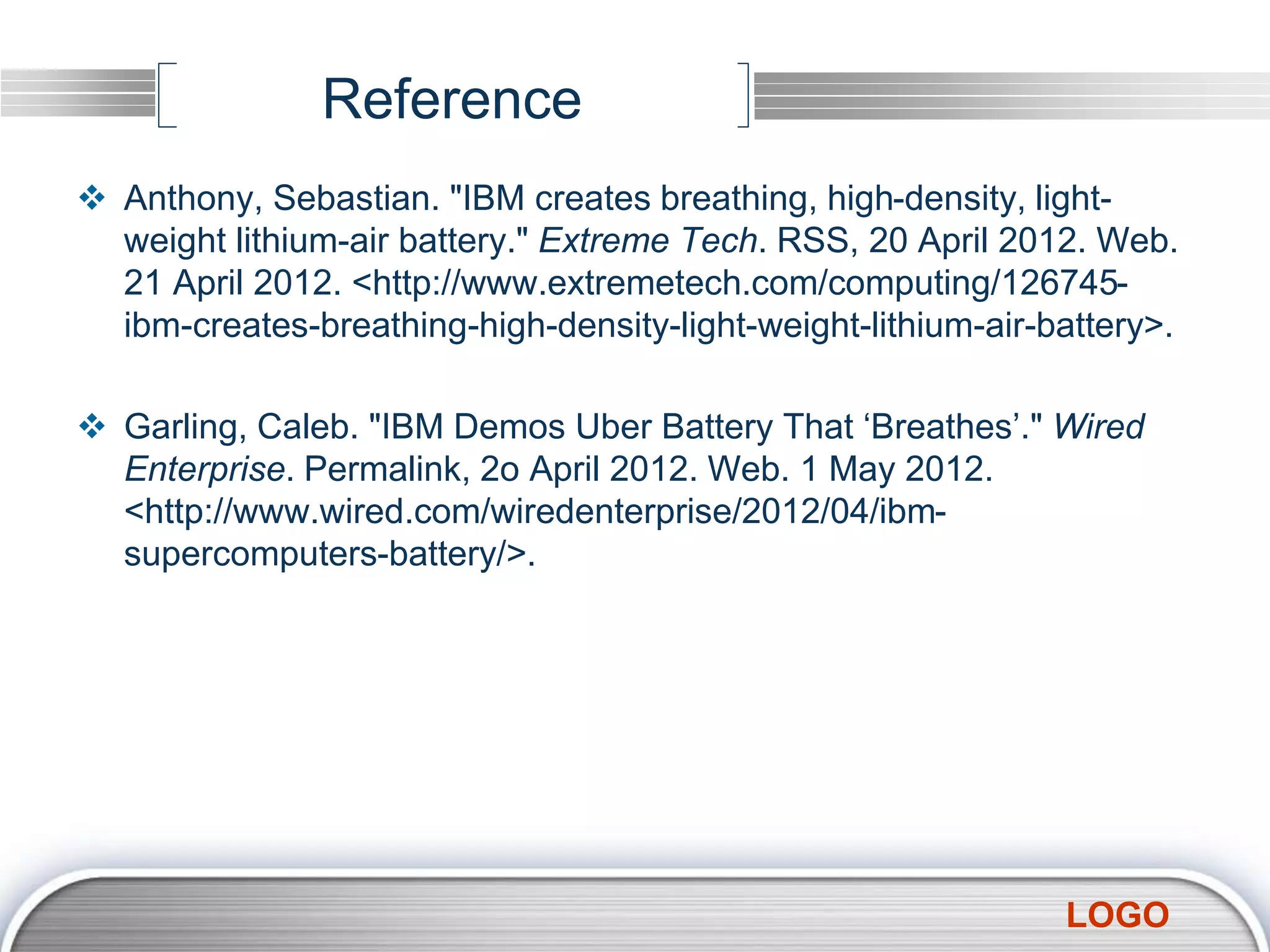 LOGO
Reference
 Anthony, Sebastian. "IBM creates breathing, high-density, light-
weight lithium-air battery." Extreme Tech. RSS, 20 April 2012. Web.
21 April 2012. <http://www.extremetech.com/computing/126745-
ibm-creates-breathing-high-density-light-weight-lithium-air-battery>.
 Garling, Caleb. "IBM Demos Uber Battery That ‘Breathes’." Wired
Enterprise. Permalink, 2o April 2012. Web. 1 May 2012.
<http://www.wired.com/wiredenterprise/2012/04/ibm-
supercomputers-battery/>.
 