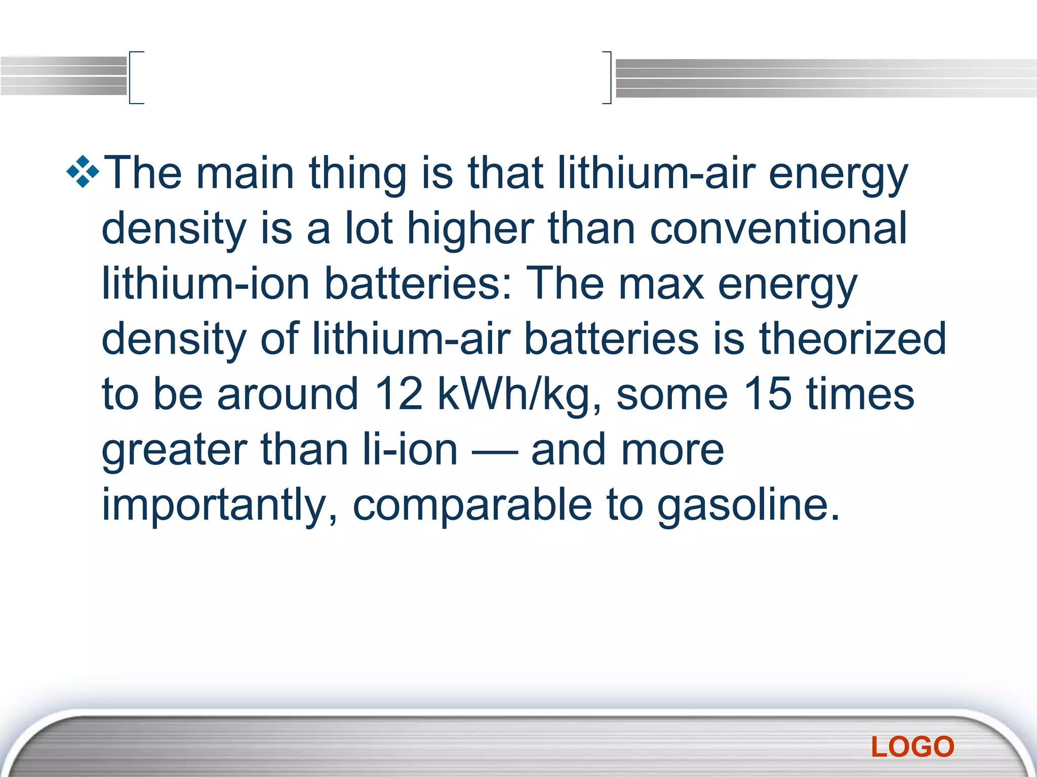 LOGO
The main thing is that lithium-air energy
density is a lot higher than conventional
lithium-ion batteries: The max energy
density of lithium-air batteries is theorized
to be around 12 kWh/kg, some 15 times
greater than li-ion — and more
importantly, comparable to gasoline.
 