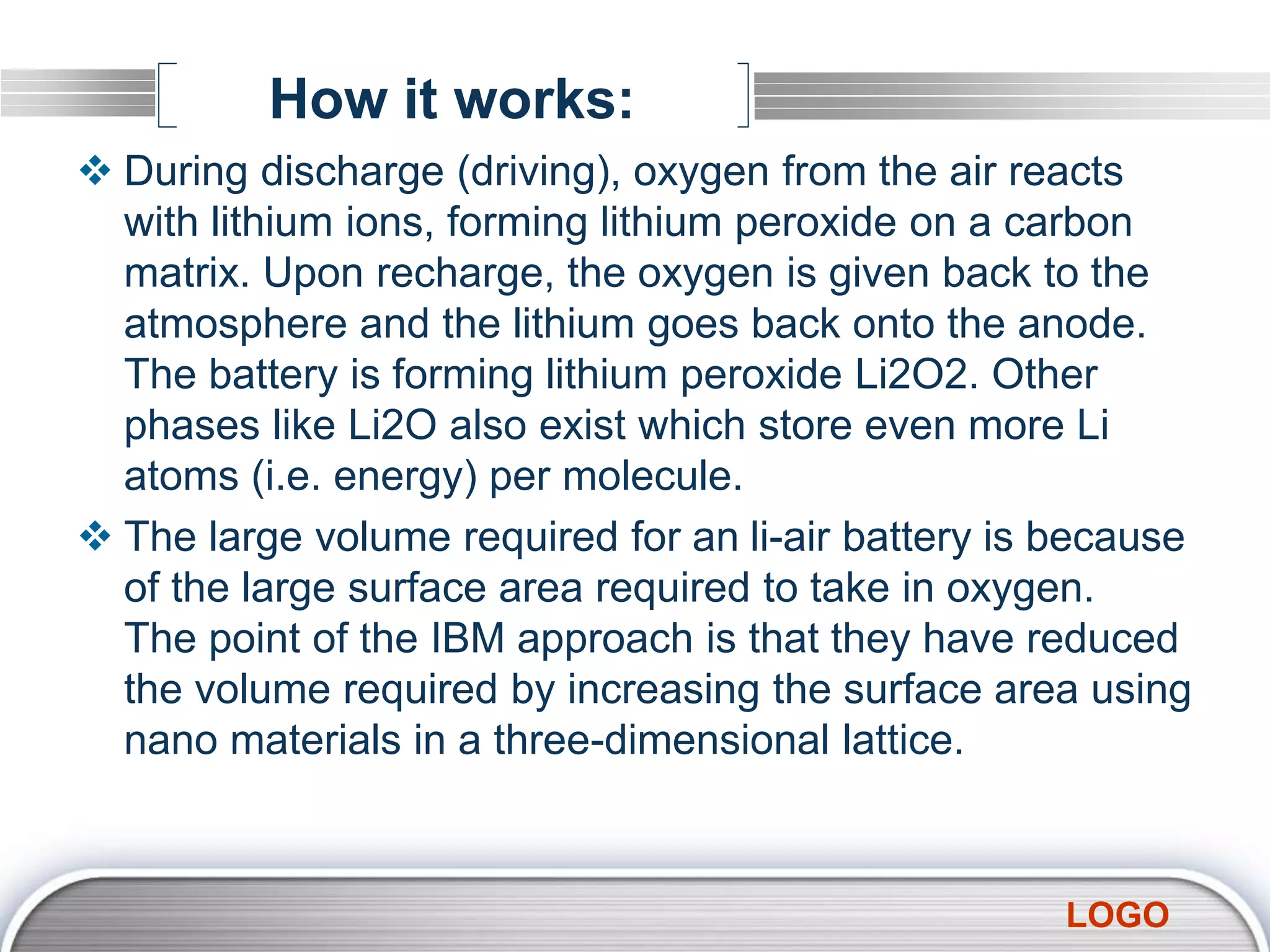 LOGO
How it works:
 During discharge (driving), oxygen from the air reacts
with lithium ions, forming lithium peroxide on a carbon
matrix. Upon recharge, the oxygen is given back to the
atmosphere and the lithium goes back onto the anode.
The battery is forming lithium peroxide Li2O2. Other
phases like Li2O also exist which store even more Li
atoms (i.e. energy) per molecule.
 The large volume required for an li-air battery is because
of the large surface area required to take in oxygen.
The point of the IBM approach is that they have reduced
the volume required by increasing the surface area using
nano materials in a three-dimensional lattice.
 