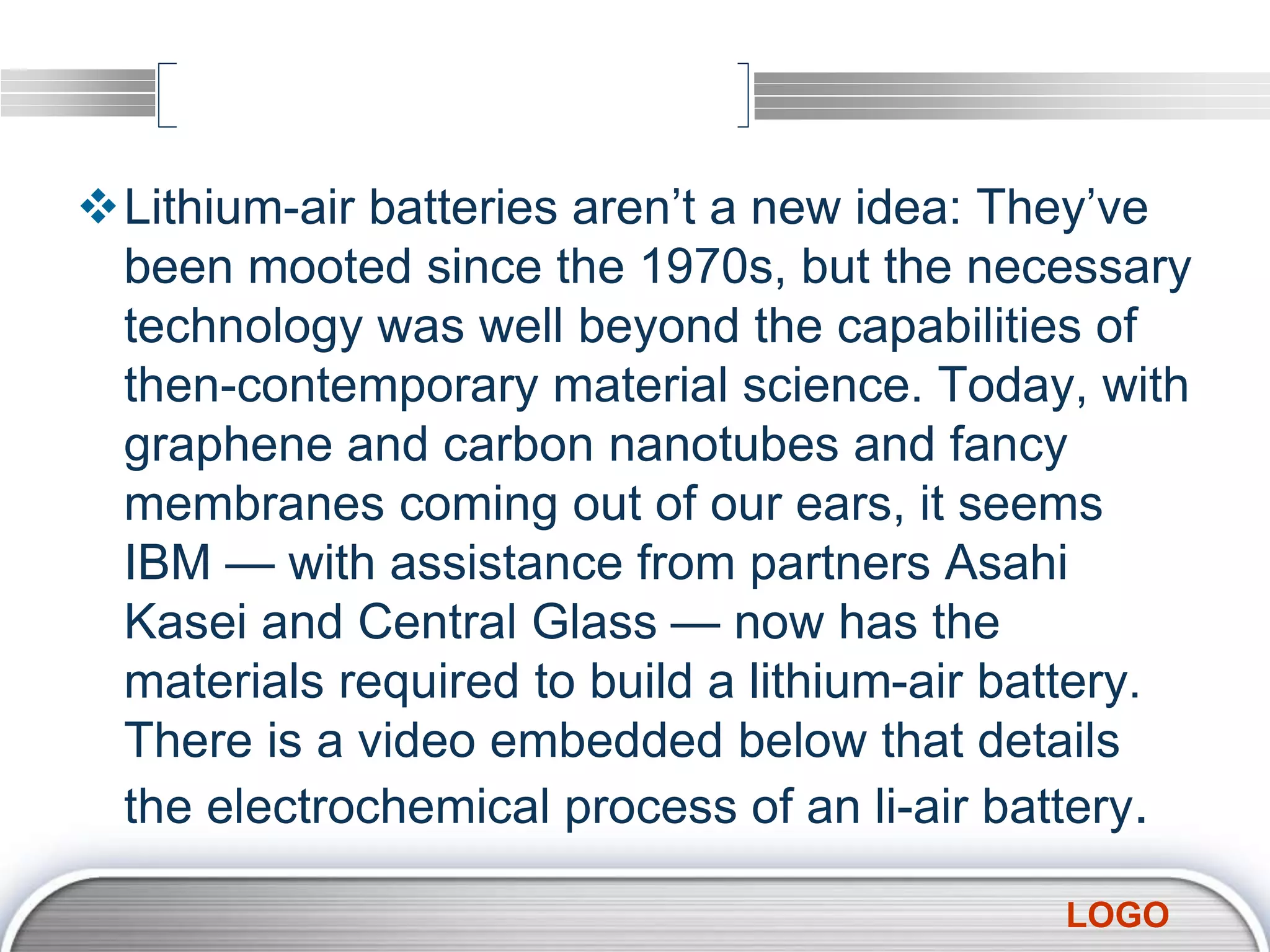 LOGO
Lithium-air batteries aren’t a new idea: They’ve
been mooted since the 1970s, but the necessary
technology was well beyond the capabilities of
then-contemporary material science. Today, with
graphene and carbon nanotubes and fancy
membranes coming out of our ears, it seems
IBM — with assistance from partners Asahi
Kasei and Central Glass — now has the
materials required to build a lithium-air battery.
There is a video embedded below that details
the electrochemical process of an li-air battery.
 