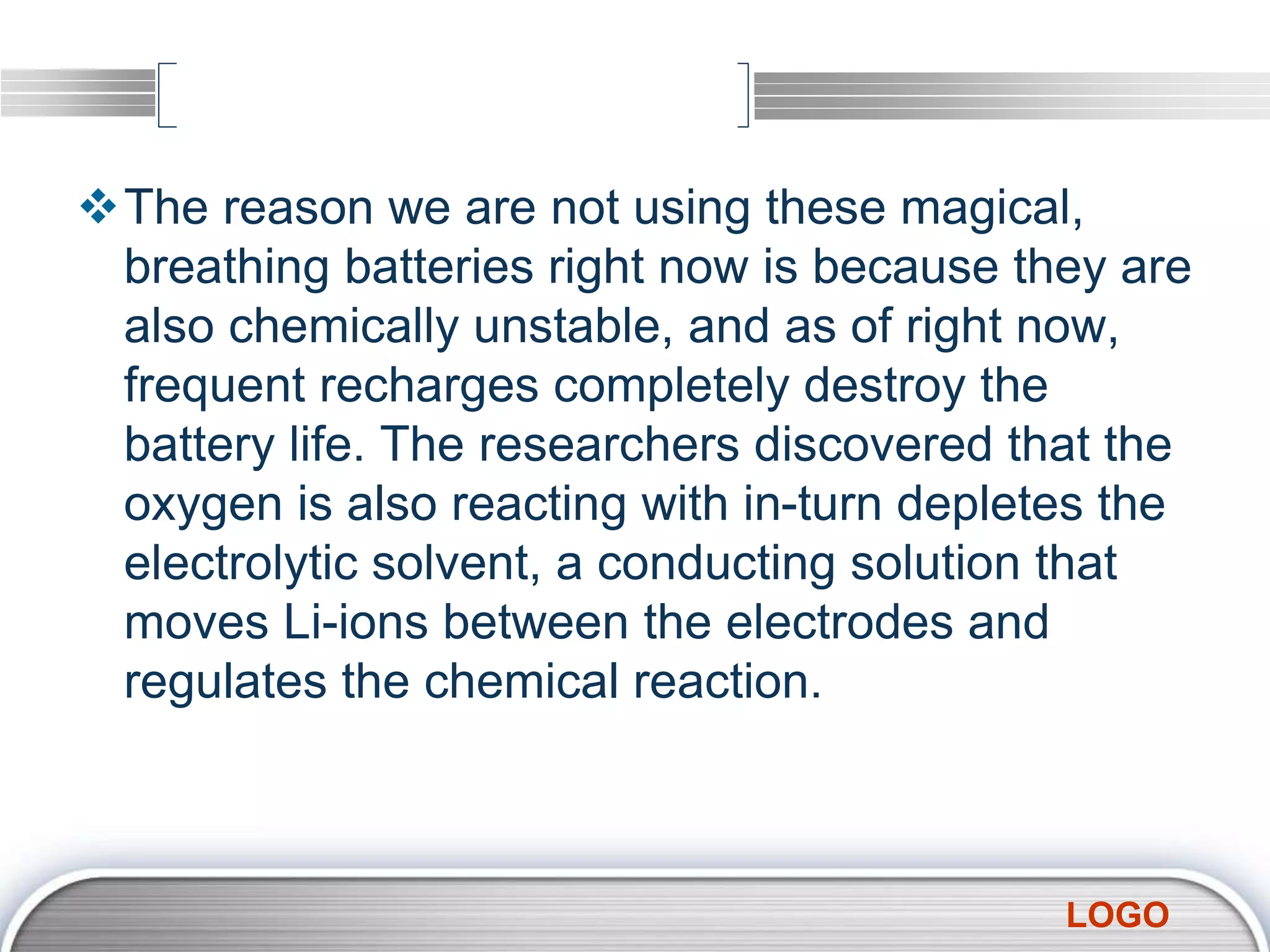 LOGO
The reason we are not using these magical,
breathing batteries right now is because they are
also chemically unstable, and as of right now,
frequent recharges completely destroy the
battery life. The researchers discovered that the
oxygen is also reacting with in-turn depletes the
electrolytic solvent, a conducting solution that
moves Li-ions between the electrodes and
regulates the chemical reaction.
 