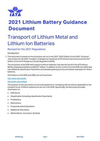 APCS/Cargo Page 1 08/12/2020
2021 Lithium Battery Guidance
Document
Transport of Lithium Metal and
Lithium Ion Batteries
Revised for the 2021 Regulations
Introduction
 This document is based on the provisions set out in the 2021-2022 Edition of the ICAO Technical
Instructions for the Safe Transport of Dangerous Goods by Air (Technical Instructions) and the 62nd
Edition of the IATA Dangerous Goods Regulations (DGR).
The provisions of the DGR with respect to lithium batteries may also be found in the IATA lithium
Battery Shipping Guidelines (LBSG) 8th
Edition. In addition to the content from the DGR, the LBSG also
has additional classification flowcharts and detailed packing and documentation examples for lithium
batteries.
Information on the DGR and LBSG can be found here:
http://www.iata.org/dgr
http://www.iata.org/lbsg
The purpose of this document is to provide guidance for complying with provisions applicable to the
transport by air of lithium batteries as set out in the DGR. Specifically, the document provides
information on:
• Definitions;
• Classification (including classification flowcharts);
• Prohibitions;
• Restrictions;
• Frequently Asked Questions
• Additional Information
• Abbreviations, Acronyms, Symbols
 