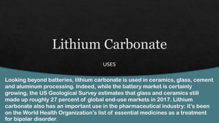 Looking beyond batteries, lithium carbonate is used in ceramics, glass, cement
and aluminum processing. Indeed, while the battery market is certainly
growing, the US Geological Survey estimates that glass and ceramics still
made up roughly 27 percent of global end-use markets in 2017. Lithium
carbonate also has an important use in the pharmaceutical industry: it’s been
on the World Health Organization’s list of essential medicines as a treatment
for bipolar disorder.
 