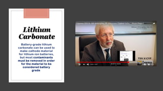 Lithium
Carbonate
Battery-grade lithium
carbonate can be used to
make cathode material
for lithium-ion batteries,
but most contaminants
must be removed in order
for the material to be
considered battery
grade.
 