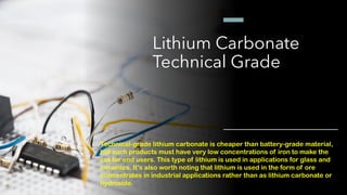 Lithium Carbonate
Technical Grade
Technical-grade lithium carbonate is cheaper than battery-grade material,
but such products must have very low concentrations of iron to make the
cut for end users. This type of lithium is used in applications for glass and
ceramics. It’s also worth noting that lithium is used in the form of ore
concentrates in industrial applications rather than as lithium carbonate or
hydroxide.
 