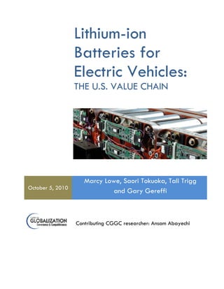 Lithium-ion 
Batteries for 
Electric Vehicles: 
THE U.S. VALUE CHAIN 
October 5, 2010 
Marcy Lowe, Saori Tokuoka, Tali Trigg 
and Gary Gereffi 
Contributing CGGC researcher: Ansam Abayechi 
 