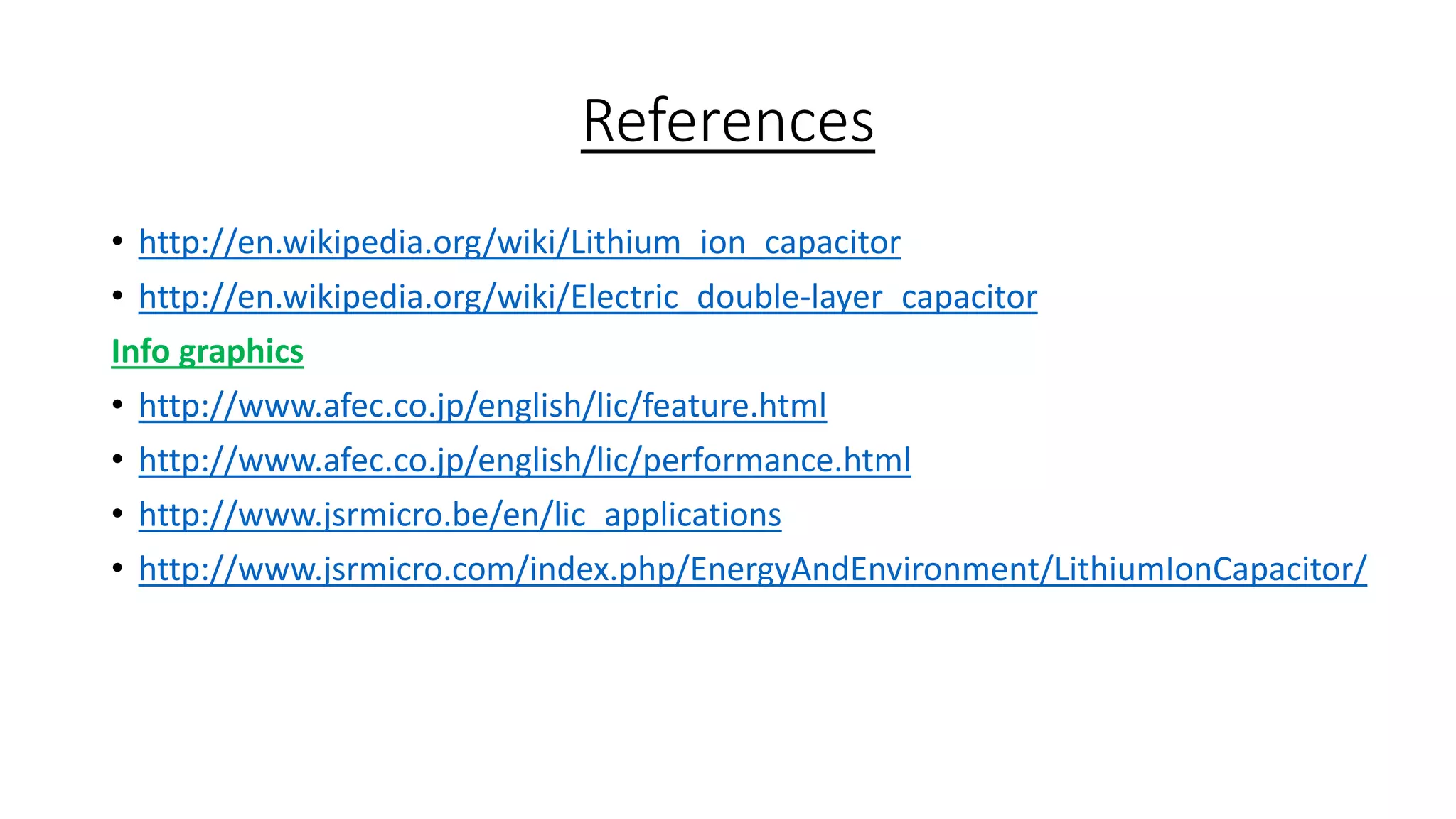 References
• http://en.wikipedia.org/wiki/Lithium_ion_capacitor
• http://en.wikipedia.org/wiki/Electric_double-layer_capacitor
Info graphics
• http://www.afec.co.jp/english/lic/feature.html
• http://www.afec.co.jp/english/lic/performance.html
• http://www.jsrmicro.be/en/lic_applications
• http://www.jsrmicro.com/index.php/EnergyAndEnvironment/LithiumIonCapacitor/
 