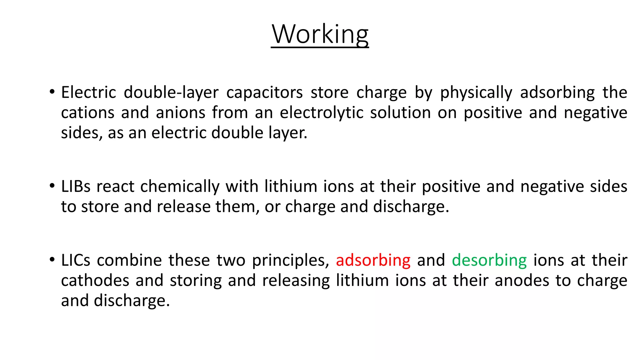 Working
• Electric double-layer capacitors store charge by physically adsorbing the
cations and anions from an electrolytic solution on positive and negative
sides, as an electric double layer.
• LIBs react chemically with lithium ions at their positive and negative sides
to store and release them, or charge and discharge.
• LICs combine these two principles, adsorbing and desorbing ions at their
cathodes and storing and releasing lithium ions at their anodes to charge
and discharge.
 