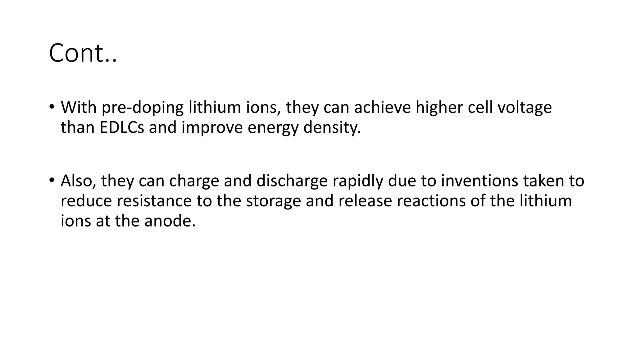 Cont..
• With pre-doping lithium ions, they can achieve higher cell voltage
than EDLCs and improve energy density.
• Also, they can charge and discharge rapidly due to inventions taken to
reduce resistance to the storage and release reactions of the lithium
ions at the anode.
 