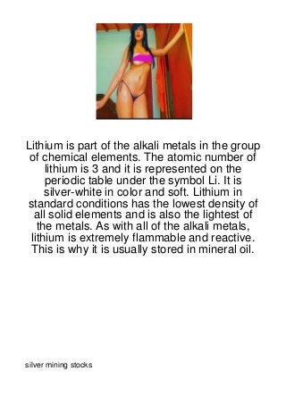 Lithium is part of the alkali metals in the group
 of chemical elements. The atomic number of
     lithium is 3 and it is represented on the
     periodic table under the symbol Li. It is
     silver-white in color and soft. Lithium in
standard conditions has the lowest density of
  all solid elements and is also the lightest of
   the metals. As with all of the alkali metals,
 lithium is extremely flammable and reactive.
 This is why it is usually stored in mineral oil.




silver mining stocks
 