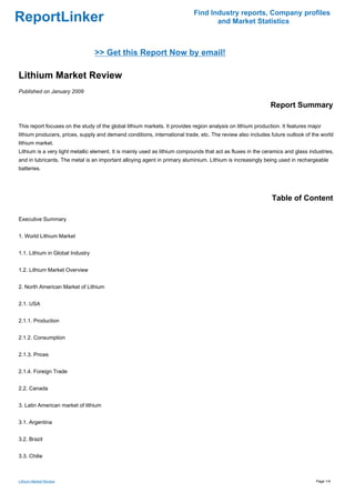 Find Industry reports, Company profiles
ReportLinker                                                                       and Market Statistics



                                  >> Get this Report Now by email!

Lithium Market Review
Published on January 2009

                                                                                                             Report Summary

This report focuses on the study of the global lithium markets. It provides region analysis on lithium production. It features major
lithium producers, prices, supply and demand conditions, international trade, etc. The review also includes future outlook of the world
lithium market.
Lithium is a very light metallic element. It is mainly used as lithium compounds that act as fluxes in the ceramics and glass industries,
and in lubricants. The metal is an important alloying agent in primary aluminium. Lithium is increasingly being used in rechargeable
batteries.




                                                                                                              Table of Content

Executive Summary


1. World Lithium Market


1.1. Lithium in Global Industry


1.2. Lithium Market Overview


2. North American Market of Lithium


2.1. USA


2.1.1. Production


2.1.2. Consumption


2.1.3. Prices


2.1.4. Foreign Trade


2.2. Canada


3. Latin American market of lithium


3.1. Argentina


3.2. Brazil


3.3. Chilie



Lithium Market Review                                                                                                            Page 1/4
 