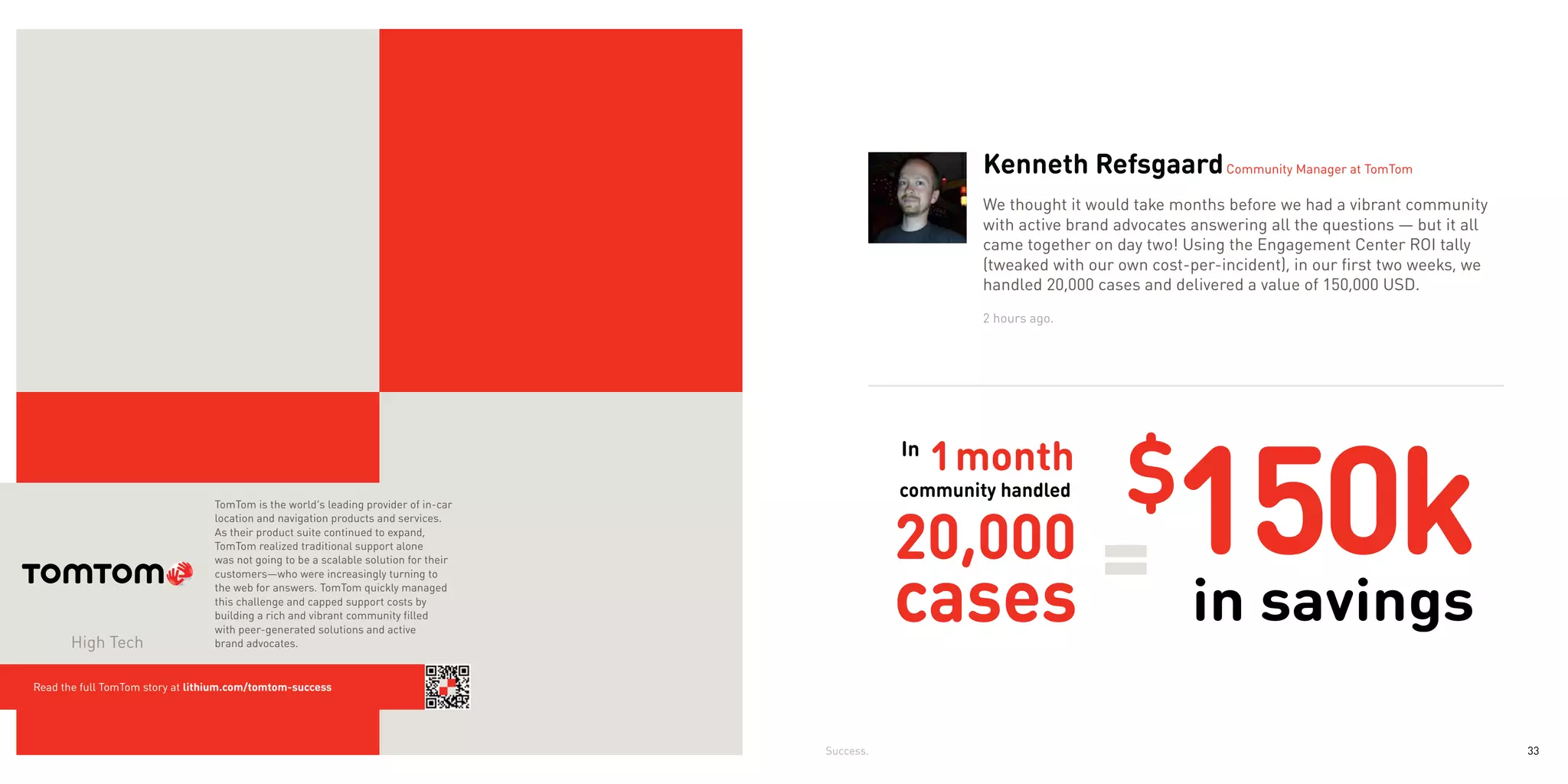 Kenneth Refsgaard Community Manager at TomTom
                                                                                                         We thought it would take months before we had a vibrant community
                                                                                                         with active brand advocates answering all the questions — but it all
                                                                                                         came together on day two! Using the Engagement Center ROI tally
                                                                                                         (tweaked with our own cost-per-incident), in our first two weeks, we
                                                                                                         handled 20,000 cases and delivered a value of 150,000 USD.
                                                                                                         2 hours ago.




                                  TomTom is the world’s leading provider of in-car
                                  location and navigation products and services.
                                  As their product suite continued to expand,
                                  TomTom realized traditional support alone
                                  was not going to be a scalable solution for their
                                  customers—who were increasingly turning to
                                  the web for answers. TomTom quickly managed
                                  this challenge and capped support costs by
                                  building a rich and vibrant community filled
                                                                                                 community handled          $
                                                                                                                                  150k
                                  with peer-generated solutions and active
       High Tech                  brand advocates.


Read the full TomTom story at lithium.com/tomtom-success




                                                                                      Success.                                                                                  33
 