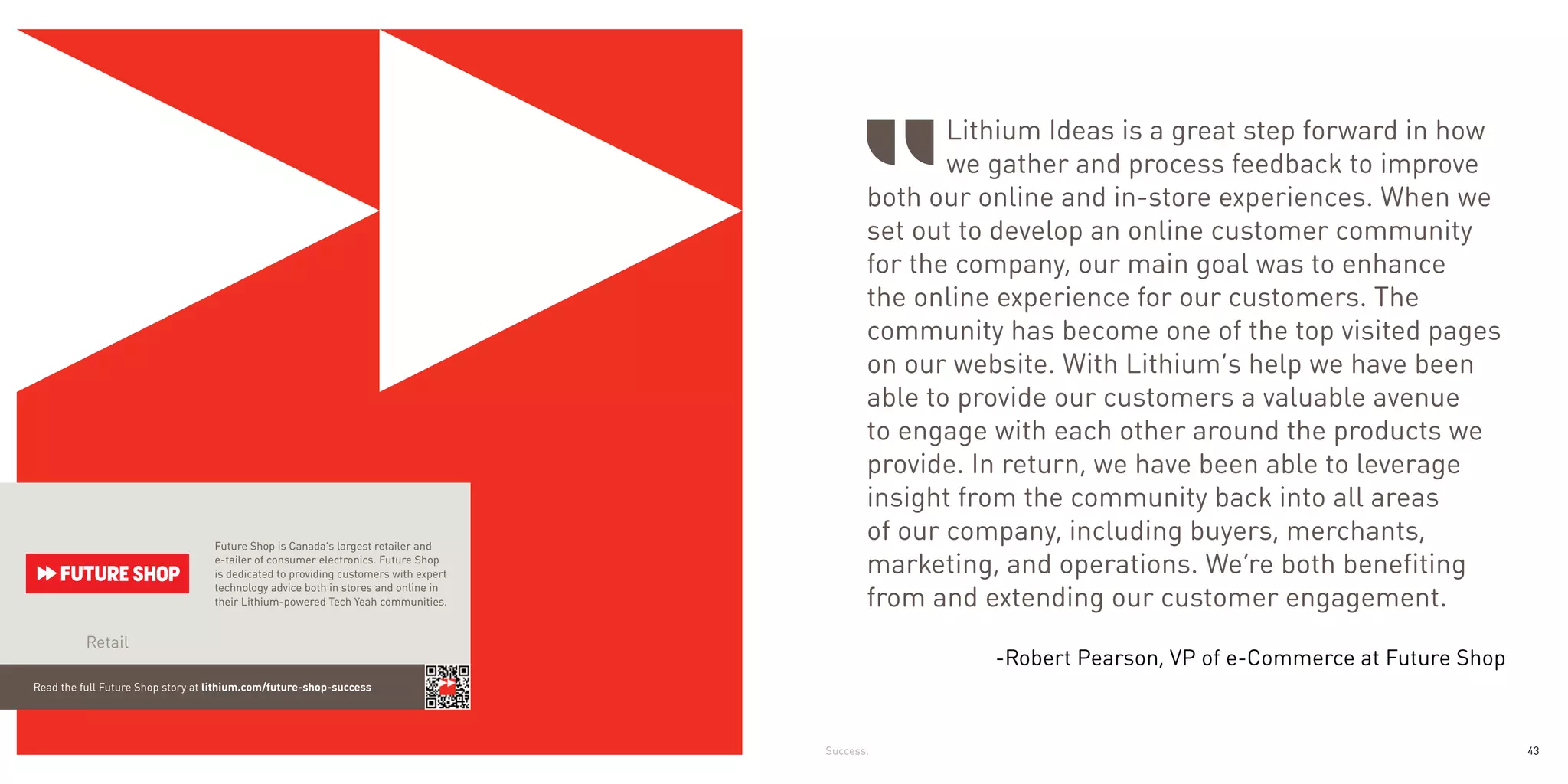 Lithium Ideas is a great step forward in how
                                                                                                   we gather and process feedback to improve
                                                                                            both our online and in-store experiences. When we
                                                                                            set out to develop an online customer community
                                                                                            for the company, our main goal was to enhance
                                                                                            the online experience for our customers. The
                                                                                            community has become one of the top visited pages
                                                                                            on our website. With Lithium’s help we have been
                                                                                            able to provide our customers a valuable avenue
                                                                                            to engage with each other around the products we
                                                                                            provide. In return, we have been able to leverage
                                                                                            insight from the community back into all areas
                                   Future Shop is Canada’s largest retailer and
                                                                                            of our company, including buyers, merchants,
                                   e-tailer of consumer electronics. Future Shop
                                   is dedicated to providing customers with expert          marketing, and operations. We’re both benefiting
                                                                                            from and extending our customer engagement.
                                   technology advice both in stores and online in
                                   their Lithium-powered Tech Yeah communities.


          Retail
                                                                                                      -Robert Pearson, VP of e-Commerce at Future Shop
Read the full Future Shop story at lithium.com/future-shop-success




                                                                                     Success.                                                            43
 