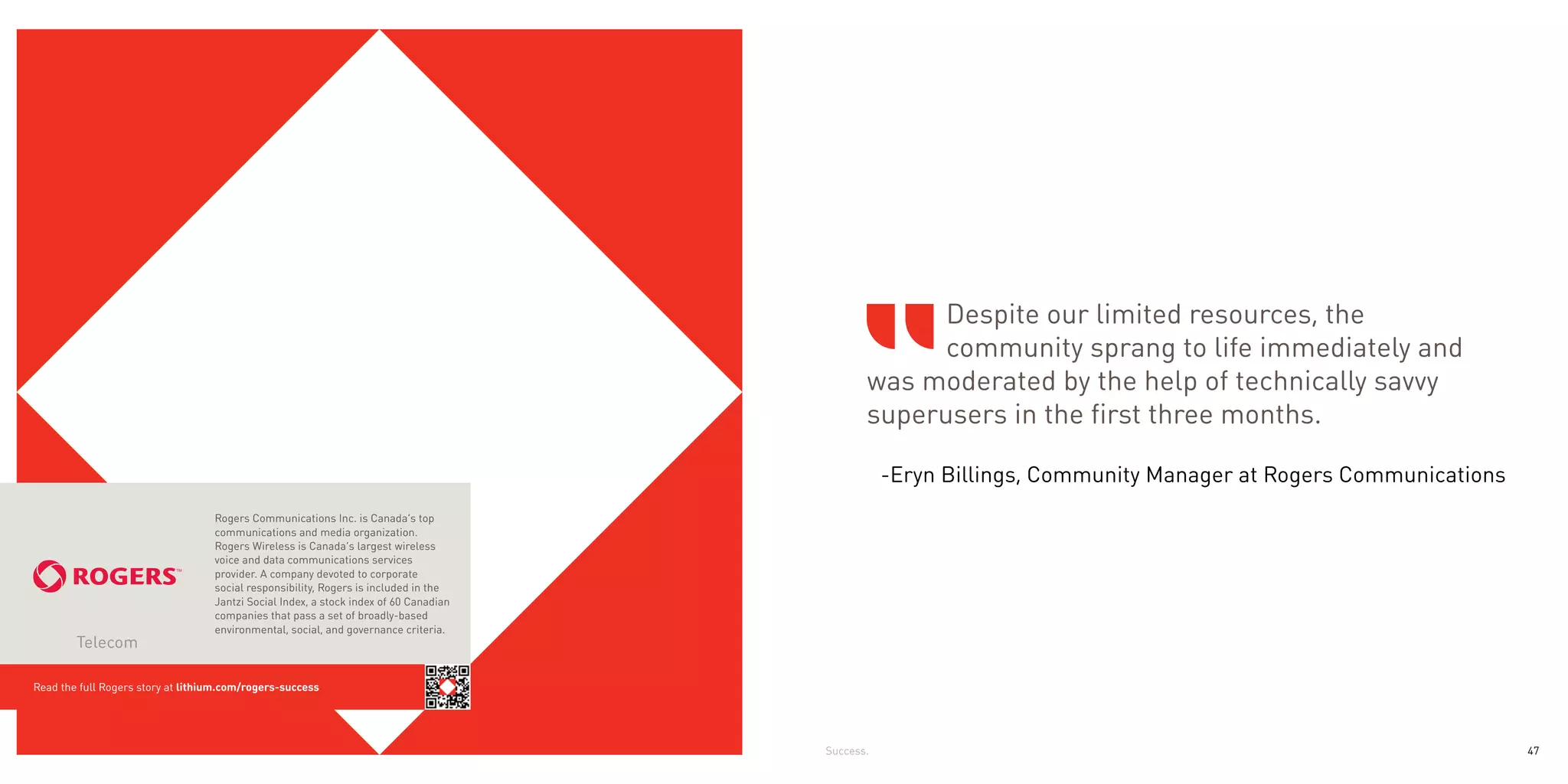 Despite our limited resources, the
                                                                                                    community sprang to life immediately and
                                                                                              was moderated by the help of technically savvy
                                                                                              superusers in the first three months.

                                                                                                  -Eryn Billings, Community Manager at Rogers Communications
                                   Rogers Communications Inc. is Canada’s top
                                   communications and media organization.
                                   Rogers Wireless is Canada’s largest wireless
                                   voice and data communications services
                                   provider. A company devoted to corporate
                                   social responsibility, Rogers is included in the
                                   Jantzi Social Index, a stock index of 60 Canadian
                                   companies that pass a set of broadly-based
                                   environmental, social, and governance criteria.
        Telecom

Read the full Rogers story at lithium.com/rogers-success




                                                                                       Success.                                                                47
 