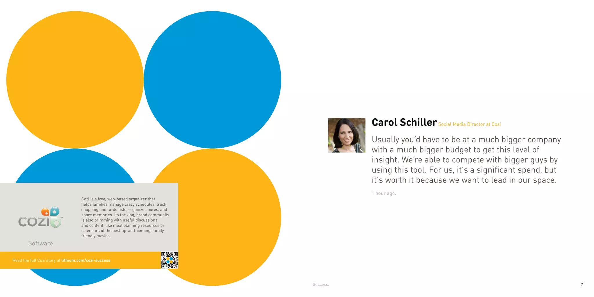 Carol Schiller Social Media Director at Cozi
                                                                                                Usually you’d have to be at a much bigger company
                                                                                                with a much bigger budget to get this level of
                                                                                                insight. We’re able to compete with bigger guys by
                                                                                                using this tool. For us, it’s a significant spend, but
                                                                                                it’s worth it because we want to lead in our space.
                                                                                                1 hour ago.
                                    Cozi is a free, web-based organizer that
                                    helps families manage crazy schedules, track
                                    shopping and to-do lists, organize chores, and
                                    share memories. Its thriving, brand community
                                    is also brimming with useful discussions
                                    and content, like meal planning resources or
                                    calendars of the best up-and-coming, family-
                                    friendly movies.
        Software

Read the full Cozi story at lithium.com/cozi-success




                                                                                     Success.                                                            7
 