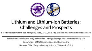 Lithium and Lithium-Ion Batteries:
Challenges and Prospects
Based on Electrochem. Soc. Interface, 2016, 25(3), 85-87 by Stefano Passerini and Bruno Scrosati
Rahmandhika Firdauzha Hary Hernandha | Energy Storage and Electrochemistry lab.
Department of Materials Science and Engineering
National Chiao Tung University, Hsinchu, Taiwan (R. O. C.)
1
 