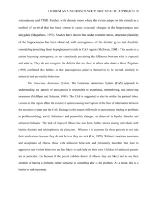 LITHIUM AS A NEUROSCIENCE/PUBLIC HEALTH APPROACH 10


schizophrenia and PTSD. Further, with chronic stress where the victim adapts to this stimuli as a

method of survival that has been shown to cause structural changes in the hippocampus and

amygdale (Magarinos, 1997). Studies have shown that under restraint stress, structural plasticity

of the hippocampus has been observed, with neurogenesis of the dentate gyrus and dendritic

remodeling (resulting from hypoglucocorticoids in CA3 region (McEwen, 2001). This results in a

patient becoming anosognosic, or not consciously perceiving the difference between what is expected

and what is. They do not recognize the deficits that are clear to others who observe them. Prigatano

(1989) confirmed this further, in that anaosognosics perceive themselves to be normal, similarly to

antisocial and personality behaviors.

        The Conscious Awareness System. The Conscious Awareness System (CAS) approach to

understanding the genesis of anosognosia is responsible to experience, remembering, and perceiving

awareness (McGlynn and Schacter, 1989). The CAS is suggested to also be within the parietal lobes.

Lesions to this region affect the executive system causing interruption of the flow of information between

the executive system and the CAS. Damage to this region will result in unawareness leading to problems

in problem-solving, social, behavioral and personality changes, as observed in bipolar disorder and

antisocial behavior. The lack of impaired illness has also been further shown among individuals with

bipolar disorder and schizophrenia via clinicians. Whereas it is common for these patients to not take

their medications because they do not believe they are sick (Lin, 1979). Without conscious awareness

and acceptance of illness, those with antisocial behaviors and personality disorders that lead to

aggressive and violent behaviors are less likely to seek help on their own. Children of antisocial parents

are at particular risk because if the parent exhibits denial of illness, they are likely not to see their

children of having a problem, rather someone or something else is the problem. As a result, this is a

barrier to seek treatment.
 