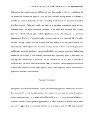 LITHIUM AS A NEUROSCIENCE/PUBLIC HEALTH APPROACH 11


Lithium-low level-supplementation. Lithium has been shown to be an effective prophylactic for

the short-term treatment of aggressive and agitation behaviors among patients with bipolar I

disorder and common therapeutic indicator for treating mood stability for children with conduct

disorder, aggressive behaviors, manic and depressive episodes, neuroticism, rapid cycling,

substance abuse, and manic/depressive symptoms. While those with antisocial and violence

behaviors exhibit reduced gray matter, specifically among the amygdala in emotional

dysregulation, low level of serotonin is also common, resulting in an increased risk of conduct

disorder   among children. Lithium however has been shown to reverse neurochemical and

neurostructural effects of antisocial behaviors. Whereas lithium is shown to increase gray matter

and increase serotonin, thus improving emotional stability and reducing aggression. Studies have

shown that the incidence of rape, homicide, and suicide were significantly higher in areas where the

drinking water contained little or no lithium. This has confirmed that low level dose of lithium has a

beneficial effect on human behavior (Schrauzer, 1990). Additionally, lithium supplementation has an

effective mood stabilizer and mood improving effect among former drug users, intimate partner violence

perpetrators, and other violent offenders.



                                             Summary/Conclusion



Therapeutic indications of nutritional lithium for controlling aggression and violence behavior.

In summary, this review has accomplished its objective in answering the research question:

lithium supplementation can be a potential public health strategy to reduce and control violence.

While not all those who are genetically predisposed to antisocial behaviors become violent, when

exposed to appropriate environmental stimuli, are at increased risk of exhibiting antisocial
 