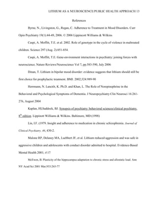 LITHIUM AS A NEUROSCIENCE/PUBLIC HEALTH APPROACH 13


                                              References

        Byrne, N., Livingston, G., Regan, C. Adherence to Treatment in Mood Disorders. Curr

Opin Psychiatry 19(1):44-49, 2006. © 2006 Lippincott Williams & Wilkins

        Caspi, A. Moffitt, T.E. et al. 2002. Role of genotype in the cycle of violence in maltreated

children. Science 297 (Aug. 2):851-854.

        Caspi, A. Moffitt, T.E. Gene-environment interactions in psychiatry: joining forces with

neuroscience. Nature Reviews/Neuroscience Vol 7, pp.583-590, July 2006

        Dinan, T. Lithium in bipolar mood disorder: evidence suggests that lithium should still be

first choice for prophylactic treatment. BMJ. 2002;324:989-90

        Herrmann, N. Lanctôt, K. Ph.D. and Khan, L. The Role of Norepinephrine in the

Behavioral and Psychological Symptoms of Dementia. J Neuropsychiatry Clin Neurosci 16:261-

276, August 2004

        Kaplan, HI,Saddock, BJ. Synopsis of psychiatry: behavioral sciences/clinical psychiatry.

8th edition. Lippinott Williams & Wilkins. Baltimore, MD (1998)

        Lin, I.F. (1979. Insight and adherence to medication in chronic schizophrenia. Journal of

Clinical Psychiatry, 40, 430-2.

        Malone RP, Delaney MA, Luebbert JF, et al. Lithium reduced aggression and was safe in

aggressive children and adolescents with conduct disorder admitted to hospital. Evidence-Based

Mental Health 2001; 4:17

        McEwen, B. Plasticity of the hippocampus:adaptation to chronic stress and allostatic load. Ann

NY Acad Sci 2001 Mar;933:265-77
 