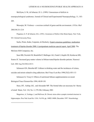LITHIUM AS A NEUROSCIENCE/PUBLIC HEALTH APPROACH 14


       McGlynn, S. M., & Schacter, D. L. (1989). Unawareness of deficits in

neuropsychological syndromes. Journal of Clinical and Experimental Neuropsychology, 11, 143-

205.

       Moosajee, M. Violence—a noxious cocktail of genes and the environment. J R Soc Med

2003;96:211-214

       Prigatano, G. P. & Schacter, D.L. (1991). Awareness of Deficit After Brain Injury. New York,

NY: Oxford University Press.

       Sachs, Printz, Kahn, Carpenter, & Docherty. Expert consensus guidelines: medication

treatment of bipolar disorder 2000. A postgraduate medicine special report. April 2000. The

McGraw-Hill Companies, Inc.

       Sassi RB, Nicoletti M, Brambilla P, Mallinger AG, Frank E, Kupfer DJ, Keshavan MS,

Soares JC. Increased gray matter volume in lithium-trated bipolar disorder patients. Neurosci

Lett. 2002 Aug 30;329(2):243-5.

       Schrauzer GN, Shrestha KP: Lithium in drinking water and the incidences of crimes,

suicides and arrests related to drug addictions. Biol Trace E.em Res 1990;25(2):105-113

       Schrauzer G, Vroey E: Effects of nutritional lithium supplementation on mood.

Biological Trace Element Res 1994; 40:89-101

       Stuss, DT, Gallup, GG, and Alexander MP. The frontal lobes are necessary for `theory

of mind'. Brain, Vol. 124, No. 2, 279-286, February 2001

       Magarinos, A, Verdugo, J, and McEwen, B. Chronic stress alters synaptic terminal structure in

hippocampus. Proc Natl Acad Sci. USA. Vol 94, pp. 14002-14008, December 1997. Neurobiology
 