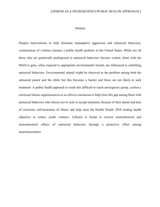 LITHIUM AS A NEUROSCIENCE/PUBLIC HEALTH APPROACH 2




                                               Abstract



Despite interventions to help eliminate maladaptive aggression and antisocial behaviors,

victimization of violence remains a public health problem in the United States. While not all

those who are genetically predisposed to antisocial behaviors become violent, those with the

MAO-A gene, when exposed to appropriate environmental stimuli, are influenced to exhibiting

antisocial behaviors. Environmental stimuli might be observed as the problem among both the

antisocial parent and the child, but this becomes a barrier and those are not likely to seek

treatment. A public health approach to reach this difficult to reach anosognosic group, confirm a

nutritional lithium supplementation as an effective mechanism to help close this gap among those with

antisocial behaviors who choose not to seek or accept treatment, because of their denial and lack

of conscious self-awareness of illness and help meet the Health People 2010 leading health

objective to reduce youth violence. Lithium is found to reverse neurochemical and

neurostructural   effects    of   antisocial   behaviors   through   a   protective   effect   among

neurotransmitters.
 