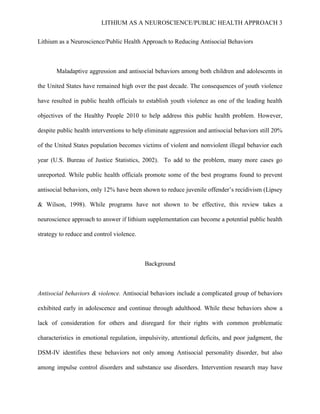 LITHIUM AS A NEUROSCIENCE/PUBLIC HEALTH APPROACH 3


Lithium as a Neuroscience/Public Health Approach to Reducing Antisocial Behaviors



       Maladaptive aggression and antisocial behaviors among both children and adolescents in

the United States have remained high over the past decade. The consequences of youth violence

have resulted in public health officials to establish youth violence as one of the leading health

objectives of the Healthy People 2010 to help address this public health problem. However,

despite public health interventions to help eliminate aggression and antisocial behaviors still 20%

of the United States population becomes victims of violent and nonviolent illegal behavior each

year (U.S. Bureau of Justice Statistics, 2002). To add to the problem, many more cases go

unreported. While public health officials promote some of the best programs found to prevent

antisocial behaviors, only 12% have been shown to reduce juvenile offender’s recidivism (Lipsey

& Wilson, 1998). While programs have not shown to be effective, this review takes a

neuroscience approach to answer if lithium supplementation can become a potential public health

strategy to reduce and control violence.



                                           Background



Antisocial behaviors & violence. Antisocial behaviors include a complicated group of behaviors

exhibited early in adolescence and continue through adulthood. While these behaviors show a

lack of consideration for others and disregard for their rights with common problematic

characteristics in emotional regulation, impulsivity, attentional deficits, and poor judgment, the

DSM-IV identifies these behaviors not only among Antisocial personality disorder, but also

among impulse control disorders and substance use disorders. Intervention research may have
 