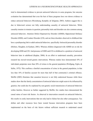 LITHIUM AS A NEUROSCIENCE/PUBLIC HEALTH APPROACH 4


tried to demonstrated evidence to prevent antisocial behaviors in some programs, but outcome

evaluation has demonstrated that even the best of these programs have not shown evidence to

reduce antisocial behaviors (Weissbeerg, Kumpfer, & Seligman, 2003). Authors suggest this is

due to behavioral science not fully understanding causality of antisocial behaviors. While

causality remains in remains in question, personality traits and disorders are also common among

antisocial behaviors. Attention Deficit Hyperactivity Disorder (ADHD), Oppositional Defiance

Disorder (ODD), and Conduct Disorder (CD), and are three disorders observed in childhood that

have a predisposing link to adult antisocial behaviors, specifically Antisocial personality disorder

(Holmes, Slaughter, & Kashani, 2001). Whereas children diagnosed with ADHD are at risk for

developing ODD and CD. And presence of ODD and CD in childhood is a predictor of antisocial

behaviors later in adulthood (Kaplan, 2004). In an effort to understand causality, prevention

research has moved toward genetic interventions. Whereas studies have demonstrated 10% of

individuals perpetrate more than 50% of crimes in the general population (Wolfgang, Figlio, &

Sellin, 1972). This confirms a familial concentration of crime in the general population, in that

less than 10% of families account for more than half of that community’s criminal offenses.

Moffitt (2005) illustrates that causation however is not fully understood because while these

studies show that the family concentration of antisocial behaviors might seem to be influenced by

genetics, but could also be explained by non-genetic social transmission of antisocial behaviors

within families. However as further suggested by Moffitt, few studies have demonstrated the

causal status of most risk factors. As observed in intervention research on antisocial behavior,

this results in costly interventions that not only lead to failure but also other consequences. Tax

dollars and other resources have been wasted because intervention programs have been

implemented on the basis of risk factors without sufficient research to understand causal
 