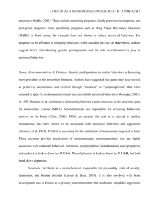 LITHIUM AS A NEUROSCIENCE/PUBLIC HEALTH APPROACH 5


processes (Moffitt, 2005). These include mentoring programs, family preservation programs, and

peer-group programs, more specifically programs such as Drug Abuse Resistance Education

(DARE) or boot camps, for example have not shown to reduce antisocial behaviors. For

programs to be effective in changing behaviors, while causality has not yet determined, authors

suggest better understanding genetic predisposition and the role neurotransmitters play in

antisocial behaviors.



Genes, Neurotransmitters & Violence. Genetic predisposition to violent behaviors is becoming

more prevalent in the prevention literature. Authors have suggested that genes may have existed

as protective mechanisms and evolved through “mutation” or “polymorphisms” that when

exposed to specific environmental stimuli one can exhibit antisocial behaviors (Moosajee, 2003).

In 1993, Brunner et al. confirmed a relationship between a point mutation in the structural gene

for monoamine oxidase (MOA). Neurochemicals are responsible for activating behavioral

patterns in the brain (Elliot, 2000). MOA, an enzyme that acts as a catalyst to oxidize

monoamines, has been shown to be associated with antisocial behaviors and aggression

(Brunner, et al, 1993). MAO-A is necessary for the catabolism of monoamines ingested in food.

These enzymes provide inactivation of monoaminergic neurotransmitters that are highly

associated with antisocial behaviors. Serotonin, norepinephrine (noradrenaline) and epinephrine

(adrenaline) is broken down by MAO-A. Phenethylamine is broken down by MAO-B, but both

break down dopamine.

       Serotonin. Serotonin is a neurochemical, responsible for personality traits of anxiety,

depression, and bipolar disorder (Larsen & Buss, 2005). It is also involved with brain

development and is known as a primary neurotransmitter that modulates impulsive aggression
 