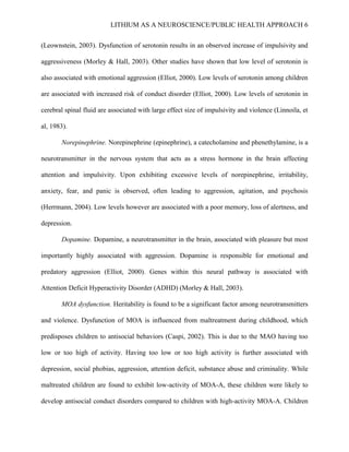 LITHIUM AS A NEUROSCIENCE/PUBLIC HEALTH APPROACH 6


(Leownstein, 2003). Dysfunction of serotonin results in an observed increase of impulsivity and

aggressiveness (Morley & Hall, 2003). Other studies have shown that low level of serotonin is

also associated with emotional aggression (Elliot, 2000). Low levels of serotonin among children

are associated with increased risk of conduct disorder (Elliot, 2000). Low levels of serotonin in

cerebral spinal fluid are associated with large effect size of impulsivity and violence (Linnoila, et

al, 1983).

       Norepinephrine. Norepinephrine (epinephrine), a catecholamine and phenethylamine, is a

neurotransmitter in the nervous system that acts as a stress hormone in the brain affecting

attention and impulsivity. Upon exhibiting excessive levels of norepinephrine, irritability,

anxiety, fear, and panic is observed, often leading to aggression, agitation, and psychosis

(Herrmann, 2004). Low levels however are associated with a poor memory, loss of alertness, and

depression.

       Dopamine. Dopamine, a neurotransmitter in the brain, associated with pleasure but most

importantly highly associated with aggression. Dopamine is responsible for emotional and

predatory aggression (Elliot, 2000). Genes within this neural pathway is associated with

Attention Deficit Hyperactivity Disorder (ADHD) (Morley & Hall, 2003).

       MOA dysfunction. Heritability is found to be a significant factor among neurotransmitters

and violence. Dysfunction of MOA is influenced from maltreatment during childhood, which

predisposes children to antisocial behaviors (Caspi, 2002). This is due to the MAO having too

low or too high of activity. Having too low or too high activity is further associated with

depression, social phobias, aggression, attention deficit, substance abuse and criminality. While

maltreated children are found to exhibit low-activity of MOA-A, these children were likely to

develop antisocial conduct disorders compared to children with high-activity MOA-A. Children
 