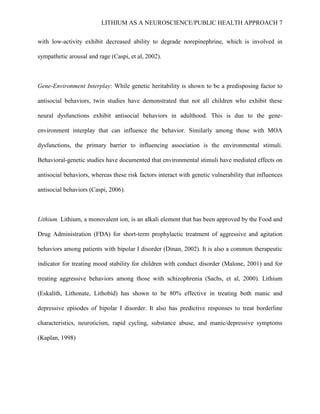 LITHIUM AS A NEUROSCIENCE/PUBLIC HEALTH APPROACH 7


with low-activity exhibit decreased ability to degrade norepinephrine, which is involved in

sympathetic arousal and rage (Caspi, et al, 2002).



Gene-Environment Interplay: While genetic heritability is shown to be a predisposing factor to

antisocial behaviors, twin studies have demonstrated that not all children who exhibit these

neural dysfunctions exhibit antisocial behaviors in adulthood. This is due to the gene-

environment interplay that can influence the behavior. Similarly among those with MOA

dysfunctions, the primary barrier to influencing association is the environmental stimuli.

Behavioral-genetic studies have documented that environmental stimuli have mediated effects on

antisocial behaviors, whereas these risk factors interact with genetic vulnerability that influences

antisocial behaviors (Caspi, 2006).



Lithium. Lithium, a monovalent ion, is an alkali element that has been approved by the Food and

Drug Administration (FDA) for short-term prophylactic treatment of aggressive and agitation

behaviors among patients with bipolar I disorder (Dinan, 2002). It is also a common therapeutic

indicator for treating mood stability for children with conduct disorder (Malone, 2001) and for

treating aggressive behaviors among those with schizophrenia (Sachs, et al, 2000). Lithium

(Eskalith, Lithonate, Lithobid) has shown to be 80% effective in treating both manic and

depressive episodes of bipolar I disorder. It also has predictive responses to treat borderline

characteristics, neuroticism, rapid cycling, substance abuse, and manic/depressive symptoms

(Kaplan, 1998)
 