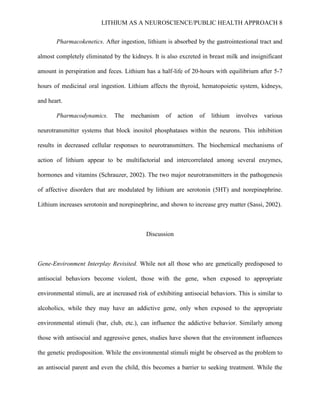 LITHIUM AS A NEUROSCIENCE/PUBLIC HEALTH APPROACH 8


       Pharmacokenetics. After ingestion, lithium is absorbed by the gastrointestional tract and

almost completely eliminated by the kidneys. It is also excreted in breast milk and insignificant

amount in perspiration and feces. Lithium has a half-life of 20-hours with equilibrium after 5-7

hours of medicinal oral ingestion. Lithium affects the thyroid, hematopoietic system, kidneys,

and heart.

       Pharmacodynamics.       The   mechanism     of   action   of   lithium   involves   various

neurotransmitter systems that block inositol phosphatases within the neurons. This inhibition

results in decreased cellular responses to neurotransmitters. The biochemical mechanisms of

action of lithium appear to be multifactorial and intercorrelated among several enzymes,

hormones and vitamins (Schrauzer, 2002). The two major neurotransmitters in the pathogenesis

of affective disorders that are modulated by lithium are serotonin (5HT) and norepinephrine.

Lithium increases serotonin and norepinephrine, and shown to increase grey matter (Sassi, 2002).



                                           Discussion



Gene-Environment Interplay Revisited. While not all those who are genetically predisposed to

antisocial behaviors become violent, those with the gene, when exposed to appropriate

environmental stimuli, are at increased risk of exhibiting antisocial behaviors. This is similar to

alcoholics, while they may have an addictive gene, only when exposed to the appropriate

environmental stimuli (bar, club, etc.), can influence the addictive behavior. Similarly among

those with antisocial and aggressive genes, studies have shown that the environment influences

the genetic predisposition. While the environmental stimuli might be observed as the problem to

an antisocial parent and even the child, this becomes a barrier to seeking treatment. While the
 