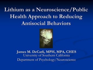 Lithium as a Neuroscience/Public
  Health Approach to Reducing
      Antisocial Behaviors



    James M. DeCarli, MPH, MPA, CHES
       University of Southern California
    Department of Psychology/Neuroscience
 
