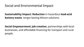 Social and Environmental Impact
Sustainability Impact: Reduction in hazardous lead-acid
battery waste, longer-lasting lithium solutions.
Social Empowerment: Job creation, partnerships with local
businesses, and affordable financing for transport and rural
people.
 