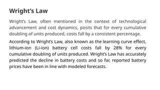 Wright’s Law
Wright’s Law, often mentioned in the context of technological
advancement and cost dynamics, posits that for every cumulative
doubling of units produced, costs fall by a consistent percentage.
According to Wright’s Law, also known as the learning curve effect,
lithium-ion (Li-ion) battery cell costs fall by 28% for every
cumulative doubling of units produced. Wright’s Law has accurately
predicted the decline in battery costs and so far, reported battery
prices have been in line with modeled forecasts.
 