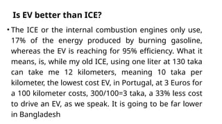 Is EV better than ICE?
• The ICE or the internal combustion engines only use,
17% of the energy produced by burning gasoline,
whereas the EV is reaching for 95% efficiency. What it
means, is, while my old ICE, using one liter at 130 taka
can take me 12 kilometers, meaning 10 taka per
kilometer, the lowest cost EV, in Portugal, at 3 Euros for
a 100 kilometer costs, 300/100=3 taka, a 33% less cost
to drive an EV, as we speak. It is going to be far lower
in Bangladesh
 