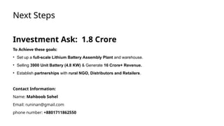 Next Steps
Investment Ask: 1.8 Crore
To Achieve these goals:
• Set up a full-scale Lithium Battery Assembly Plant and warehouse.
• Selling 3900 Unit Battery (4.8 KW) & Generate 16 Crore+ Revenue.
• Establish partnerships with rural NGO, Distributors and Retailers.
Contact Information:
Name: Mahboob Sohel
Email: runinan@gmail.com
phone number: +8801711862550
 