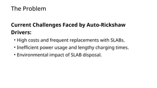 The Problem
Current Challenges Faced by Auto-Rickshaw
Drivers:
• High costs and frequent replacements with SLABs.
• Inefficient power usage and lengthy charging times.
• Environmental impact of SLAB disposal.
 