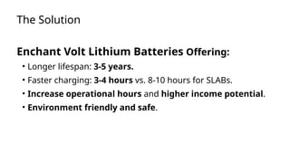 The Solution
Enchant Volt Lithium Batteries Offering:
• Longer lifespan: 3-5 years.
• Faster charging: 3-4 hours vs. 8-10 hours for SLABs.
• Increase operational hours and higher income potential.
• Environment friendly and safe.
 