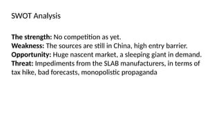 The strength: No competition as yet.
Weakness: The sources are still in China, high entry barrier.
Opportunity: Huge nascent market, a sleeping giant in demand.
Threat: Impediments from the SLAB manufacturers, in terms of
tax hike, bad forecasts, monopolistic propaganda
SWOT Analysis
 