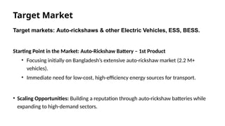 Target Market
Target markets: Auto-rickshaws & other Electric Vehicles, ESS, BESS.
Starting Point in the Market: Auto-Rickshaw Battery – 1st Product
• Focusing initially on Bangladesh’s extensive auto-rickshaw market (2.2 M+
vehicles).
• Immediate need for low-cost, high-efficiency energy sources for transport.
• Scaling Opportunities: Building a reputation through auto-rickshaw batteries while
expanding to high-demand sectors.
 