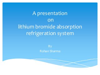 A presentation
on
lithium bromide absorption
refrigeration system
By
Rohan Sharma
 