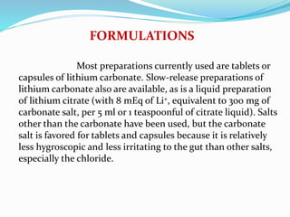 Most preparations currently used are tablets or
capsules of lithium carbonate. Slow-release preparations of
lithium carbonate also are available, as is a liquid preparation
of lithium citrate (with 8 mEq of Li+, equivalent to 300 mg of
carbonate salt, per 5 ml or 1 teaspoonful of citrate liquid). Salts
other than the carbonate have been used, but the carbonate
salt is favored for tablets and capsules because it is relatively
less hygroscopic and less irritating to the gut than other salts,
especially the chloride.
FORMULATIONS
 